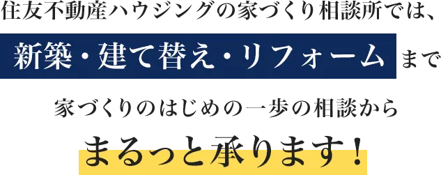 住友不動産ハウジングの家づくり相談所では、 新築・建て替え・リフォーム まで、家づくりのはじめの一歩の相談からまるっと承ります!